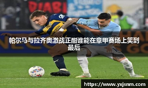 帕尔马与拉齐奥激战正酣谁能在意甲赛场上笑到最后